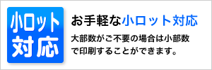 小ロット対応 お手軽な小ロット対応 大部数がご不要の場合は少部数で印刷することができます。